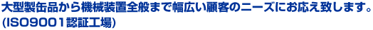 大型製缶品から機械装置全般まで幅広い顧客のニーズにお応え致します。 (ISO9001認証工場)