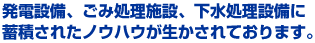 発電設備、ごみ処理施設、下水処理設備に 蓄積されたノウハウが生かされております。