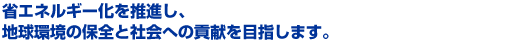 省エネルギー化を推進し、 地球環境の保全と社会への貢献を目指します。